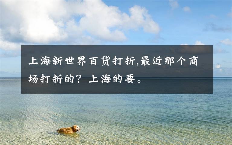 上海新世界百货打折,最近那个商场打折的?上海的要。