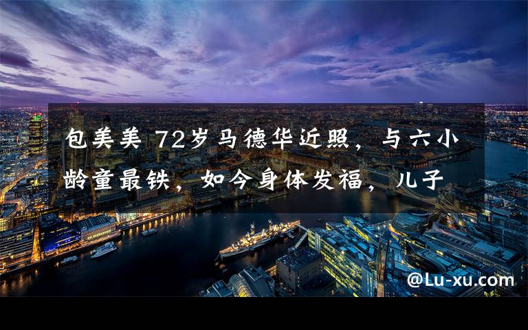 包美美 72岁马德华近照，与六小龄童最铁，如今身体发福，儿子当总裁