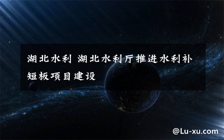 湖北水利 湖北水利厅推进水利补短板项目建设