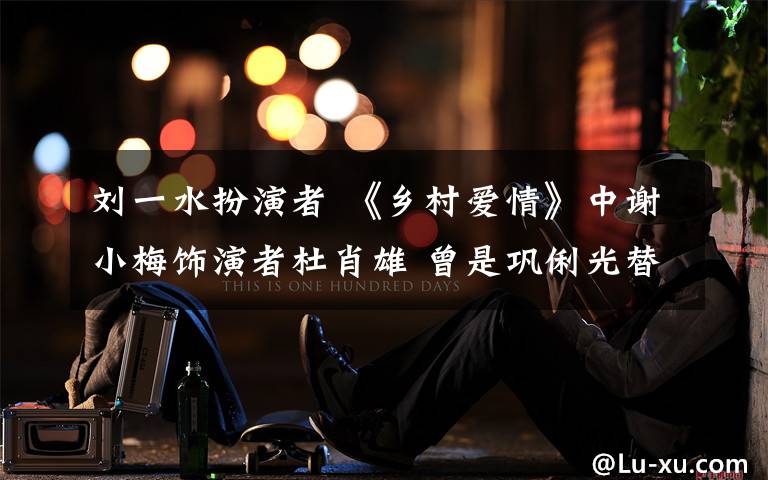 刘一水扮演者 《乡村爱情》中谢小梅饰演者杜肖雄 曾是巩俐光替