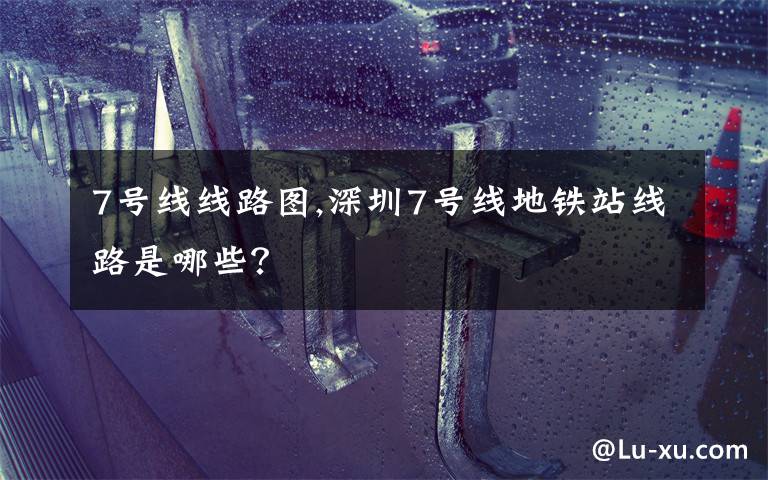 7号线线路图,深圳7号线地铁站线路是哪些？