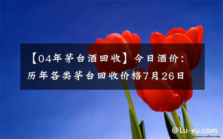 【04年茅台酒回收】今日酒价：历年各类茅台回收价格7月26日