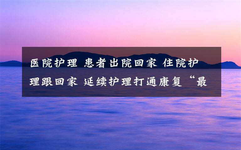 医院护理 患者出院回家 住院护理跟回家 延续护理打通康复“最后一公里”