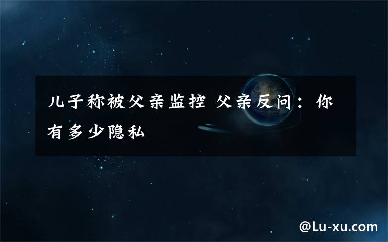 儿子称被父亲监控 父亲反问:你有多少隐私