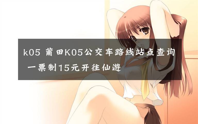 k05 莆田K05公交车路线站点查询 一票制15元开往仙游