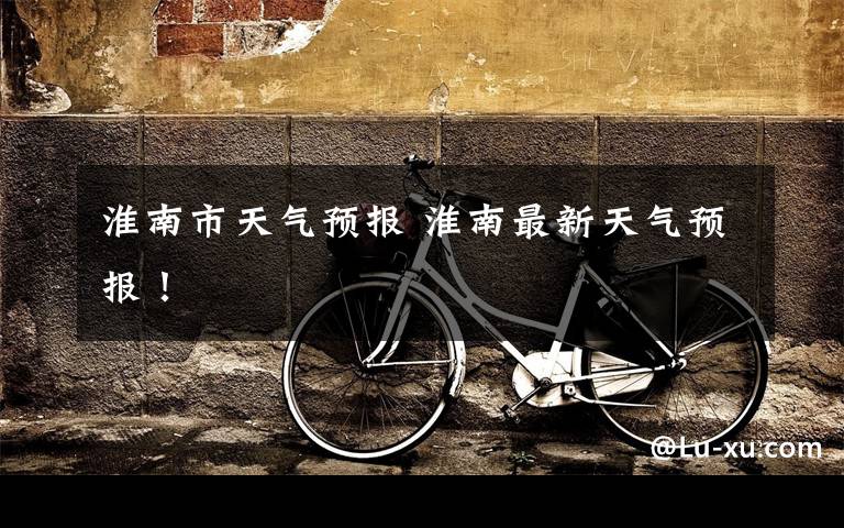 淮南市天气预报 淮南最新天气预报!
