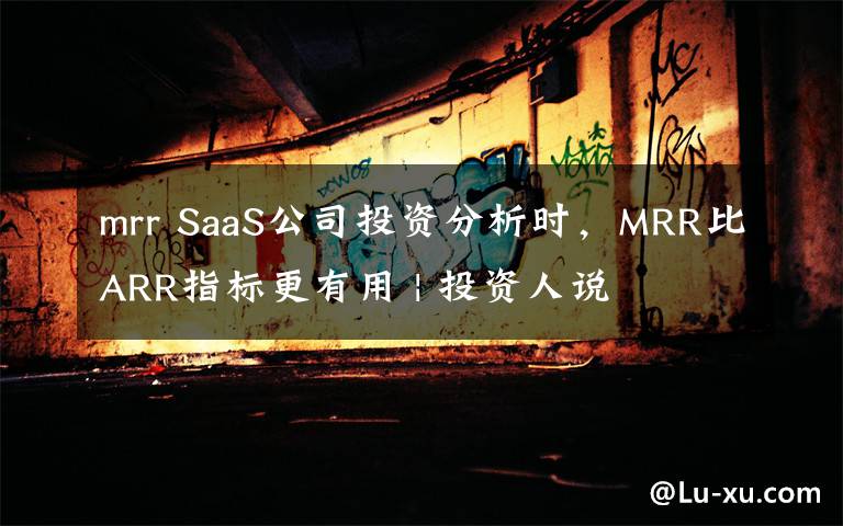 mrr SaaS公司投资分析时,MRR比ARR指标更有用 | 投资人说