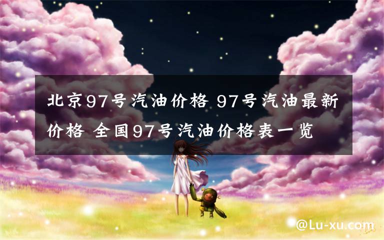 北京97号汽油价格 97号汽油最新价格 全国97号汽油价格表一览