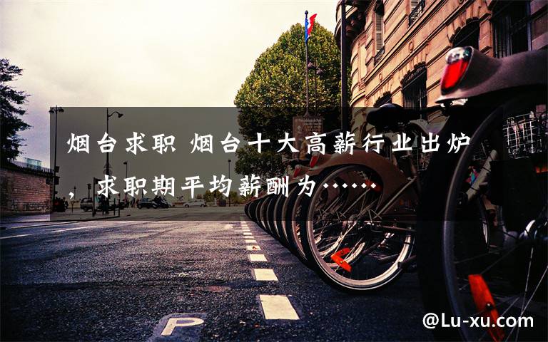 烟台求职 烟台十大高薪行业出炉，求职期平均薪酬为……