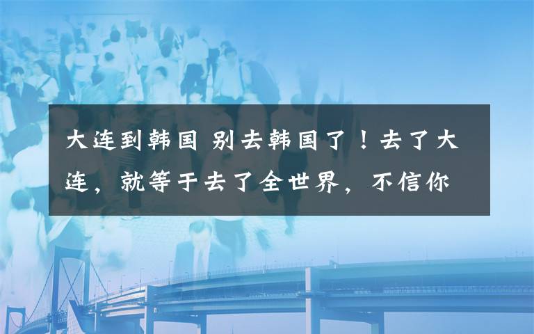 大连到韩国 别去韩国了!去了大连,就等于去了全世界,不信你看!