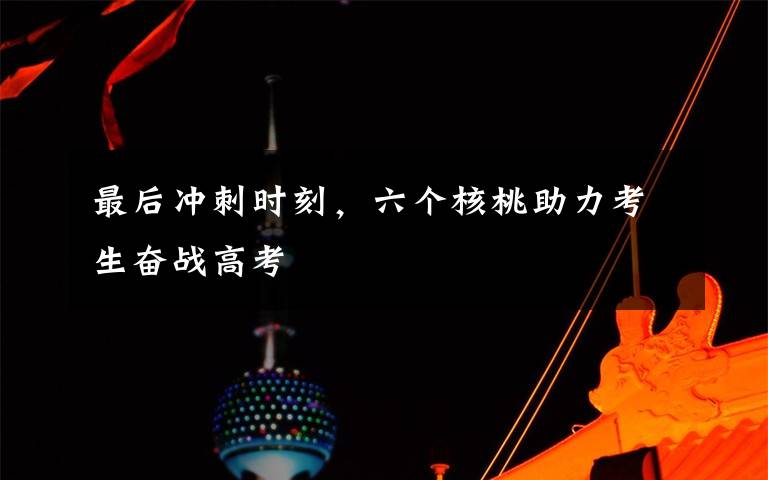 最后冲刺时刻,六个核桃助力考生奋战高考
