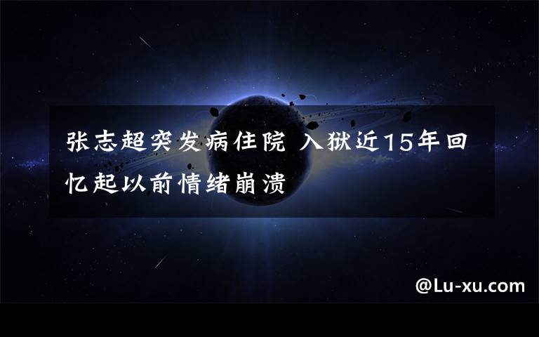 张志超突发病住院 入狱近15年回忆起以前情绪崩溃