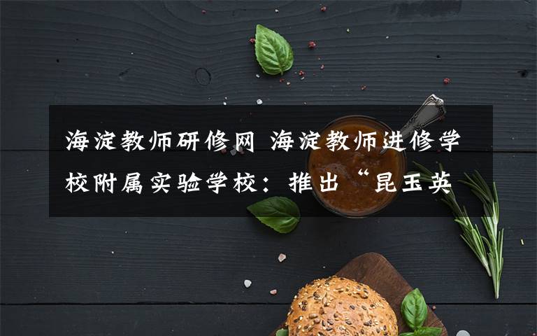 海淀教师研修网 海淀教师进修学校附属实验学校:推出“昆玉英才培养计划”