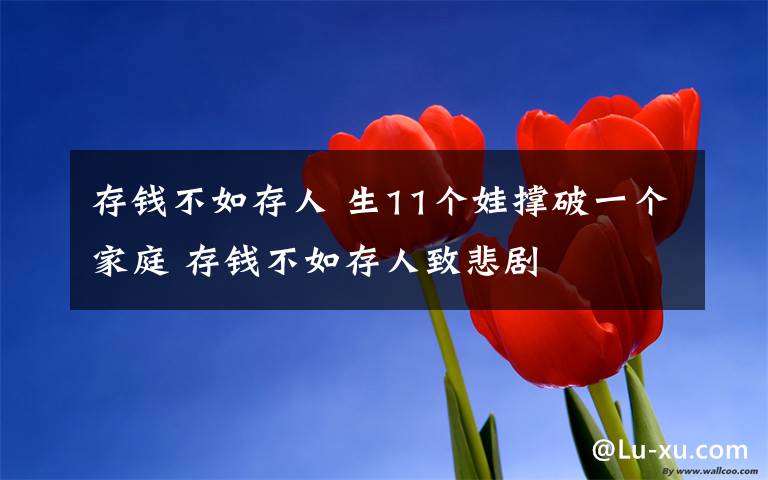 存钱不如存人 生11个娃撑破一个家庭 存钱不如存人致悲剧