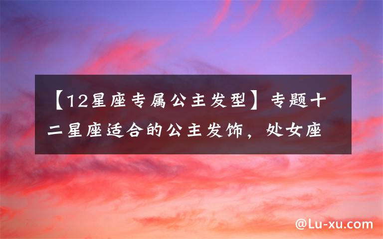 【12星座专属公主发型】专题十二星座适合的公主发饰,处女座清纯,双鱼座甜美,美翻了!