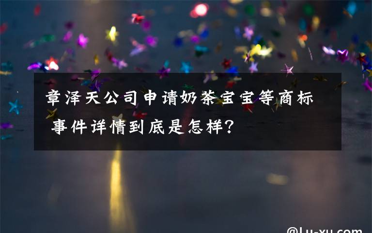 章泽天公司申请奶茶宝宝等商标 事件详情到底是怎样?