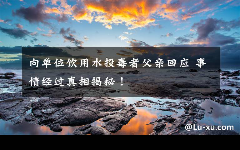 向单位饮用水投毒者父亲回应 事情经过真相揭秘!