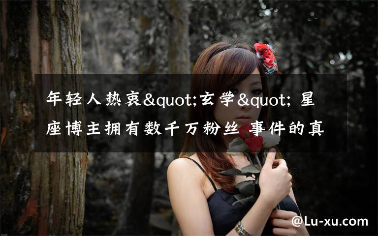 年轻人热衷"玄学" 星座博主拥有数千万粉丝 事件的真相是什么?