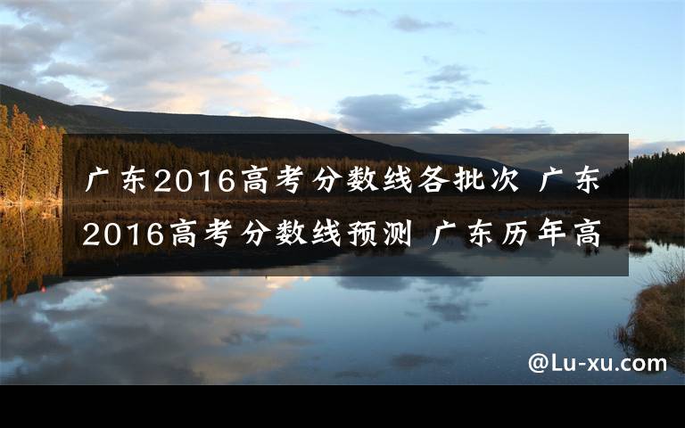 广东2016高考分数线各批次 广东2016高考分数线预测 广东历年高考各批次分数线