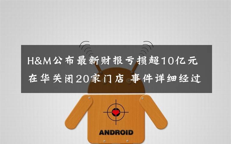 H&M公布最新财报亏损超10亿元 在华关闭20家门店 事件详细经过!