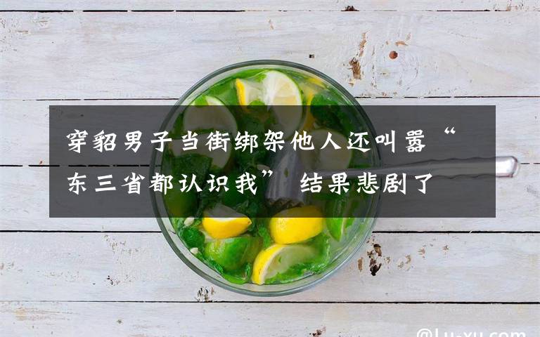 穿貂男子当街绑架他人还叫嚣“东三省都认识我” 结果悲剧了