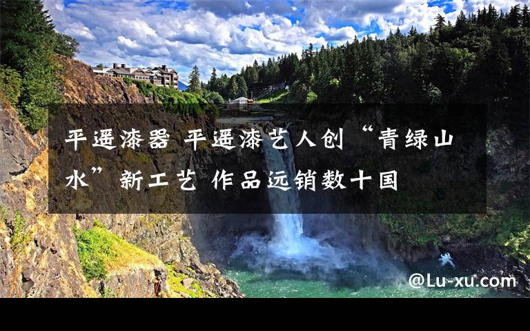 平遥漆器 平遥漆艺人创“青绿山水”新工艺 作品远销数十国