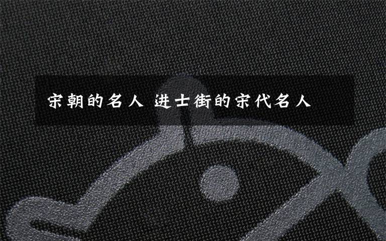 宋朝的名人 进士街的宋代名人