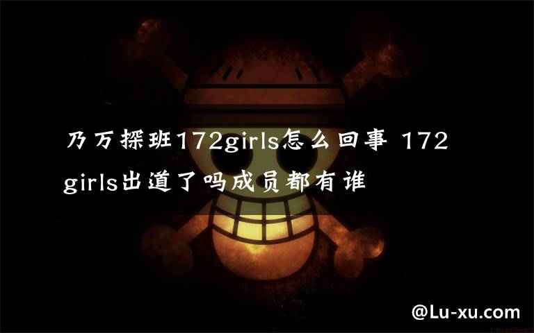 乃万探班172girls怎么回事 172girls出道了吗成员都有谁