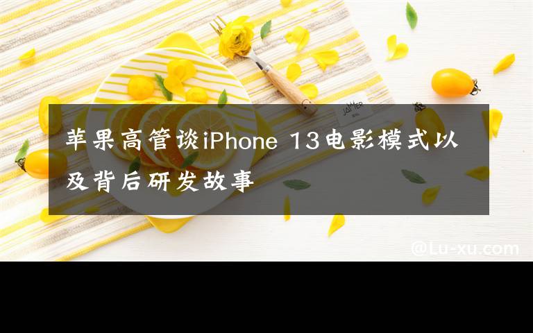 苹果高管谈iPhone 13电影模式以及背后研发故事