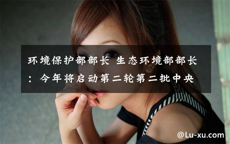 环境保护部部长 生态环境部部长：今年将启动第二轮第二批中央环保督察
