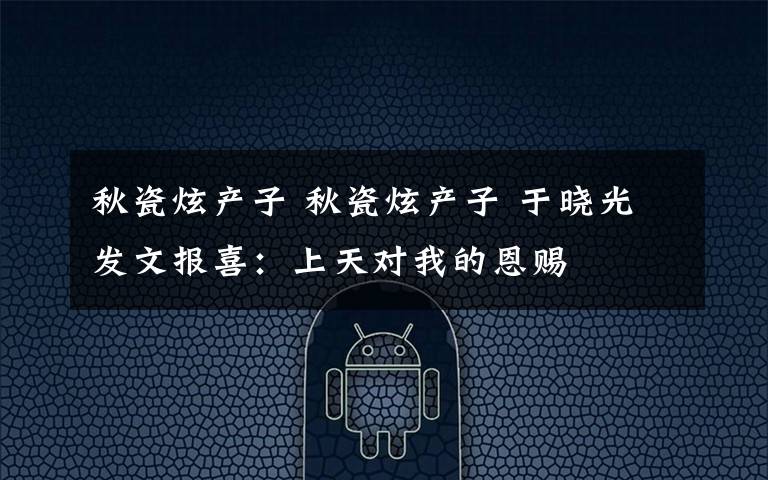秋瓷炫产子 秋瓷炫产子 于晓光发文报喜:上天对我的恩赐