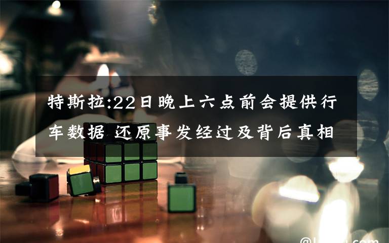 特斯拉:22日晚上六点前会提供行车数据 还原事发经过及背后真相!
