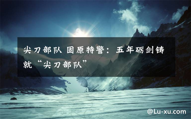 尖刀部队 固原特警:五年砺剑铸就“尖刀部队”
