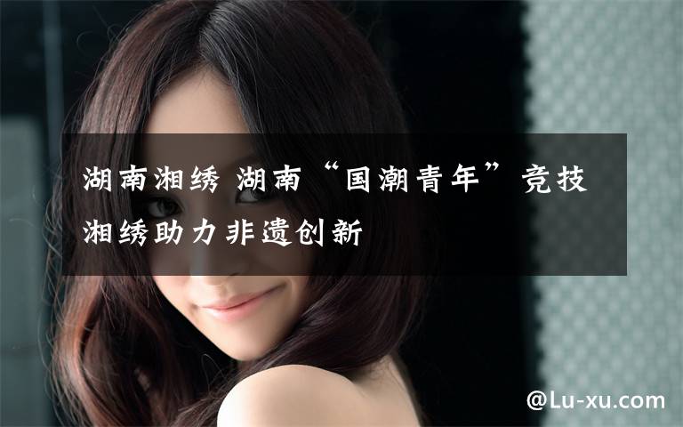 湖南湘绣 湖南“国潮青年”竞技湘绣助力非遗创新