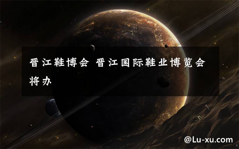 晋江鞋博会 晋江国际鞋业博览会将办