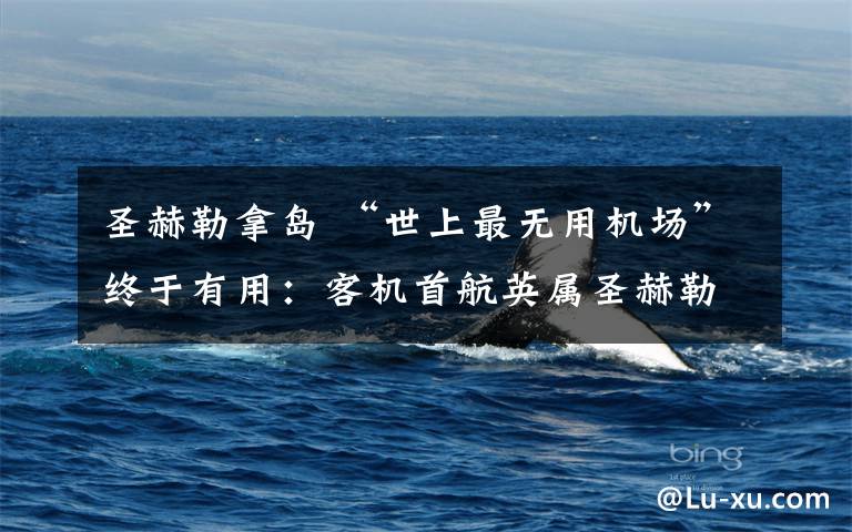 圣赫勒拿岛 “世上最无用机场”终于有用:客机首航英属圣赫勒拿岛