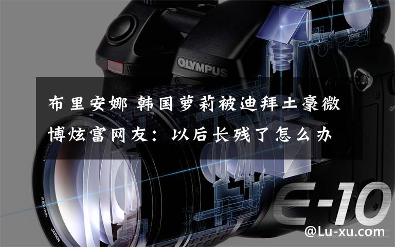 布里安娜 韩国萝莉被迪拜土豪微博炫富网友:以后长残了怎么办
