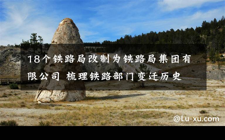 18个铁路局改制为铁路局集团有限公司 梳理铁路部门变迁历史