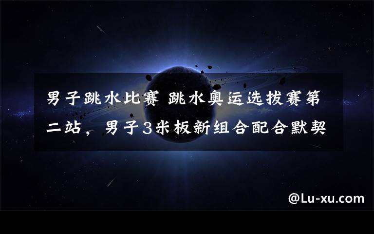 男子跳水比赛 跳水奥运选拔赛第二站,男子3米板新组合配合默契