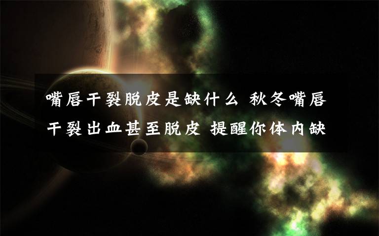 嘴唇干裂脱皮是缺什么 秋冬嘴唇干裂出血甚至脱皮 提醒你体内缺乏维生素B2啦