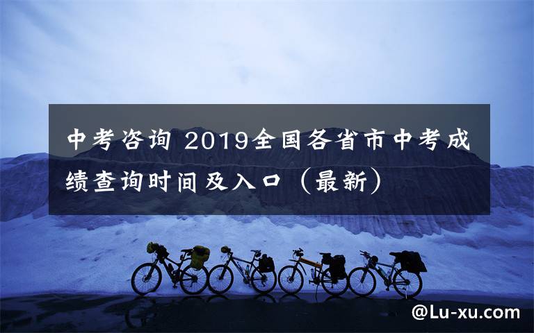 中考咨询 2019全国各省市中考成绩查询时间及入口(最新)