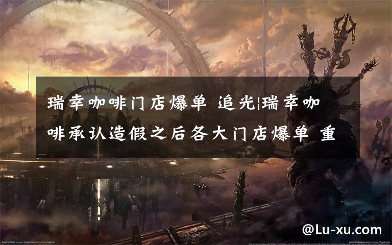 瑞幸咖啡门店爆单 追光|瑞幸咖啡承认造假之后各大门店爆单 重庆公司称造假事件不影响经营