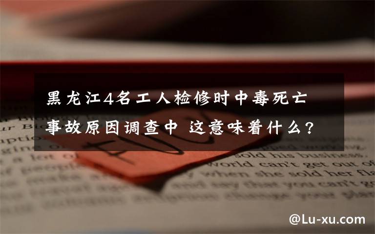 黑龙江4名工人检修时中毒死亡 事故原因调查中 这意味着什么?
