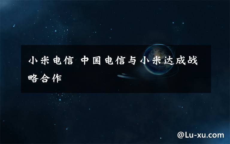 小米电信 中国电信与小米达成战略合作