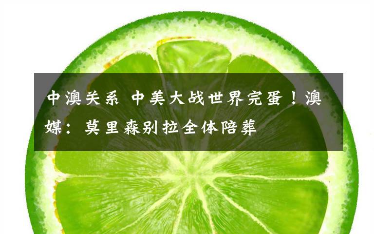 中澳关系 中美大战世界完蛋!澳媒:莫里森别拉全体陪葬