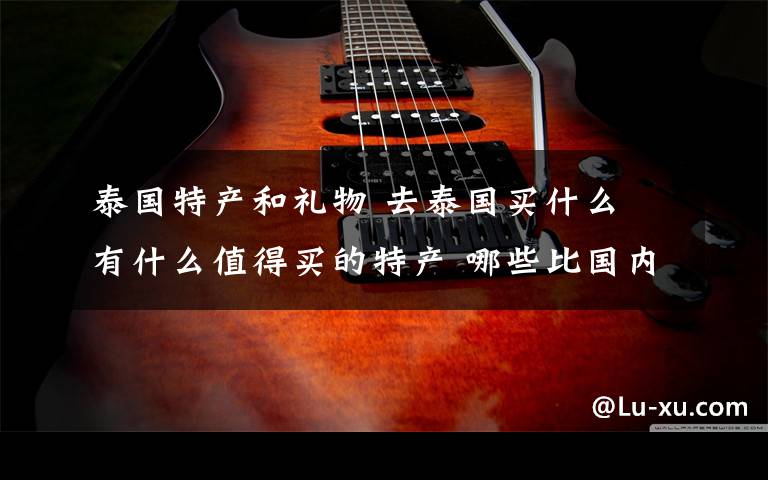 泰国特产和礼物 去泰国买什么 有什么值得买的特产 哪些比国内便宜