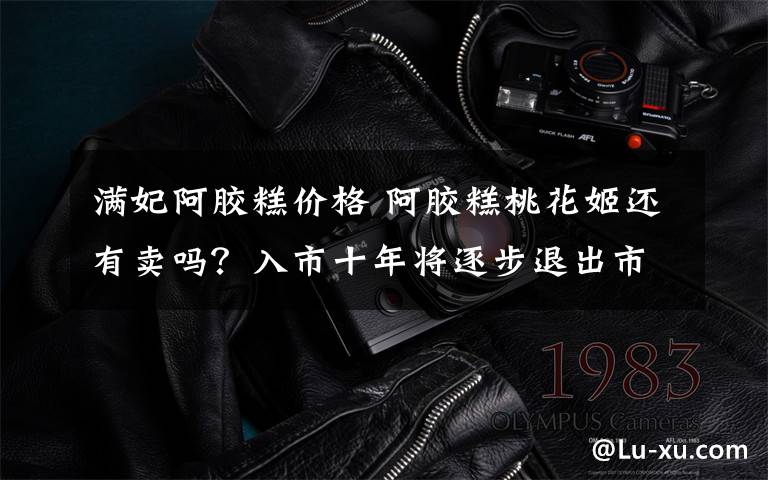 满妃阿胶糕价格 阿胶糕桃花姬还有卖吗？入市十年将逐步退出市场