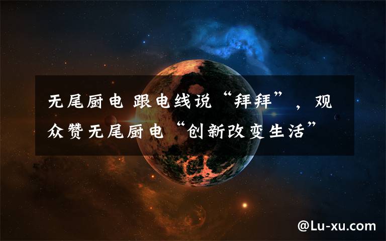 无尾厨电 跟电线说“拜拜”，观众赞无尾厨电“创新改变生活”