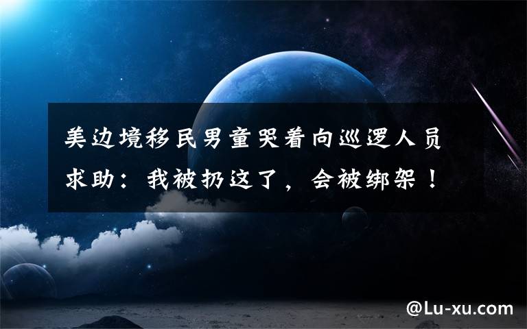 美边境移民男童哭着向巡逻人员求助:我被扔这了,会被绑架! 事情经过真相揭秘!
