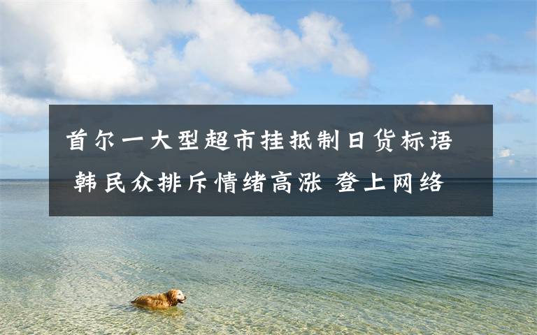 首尔一大型超市挂抵制日货标语 韩民众排斥情绪高涨 登上网络热搜了!